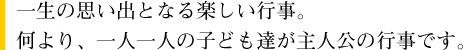 一生の思い出となる楽しい行事。何より、一人一人の子ども達が主人公の行事です。